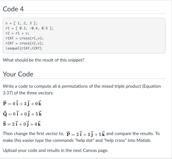 Code 4 r1 0.3, -0.4, 0.5 ]; r2 - r1+ v; r1Xf -cross(r1,v); r2Xf - cross(r2,v); isequal(r1Xf, r2Xf) What should be the result of this snippet? Your Code Write a code to compute all 6 permutations of the mixed triple product (Equation 3.37) of the three vectors Then change the first vector to, f - 21+3j+5 k and compare the results. To make this easier type the commands help dot and help cross into Matlab Upload your code and results in the next Canvas page.