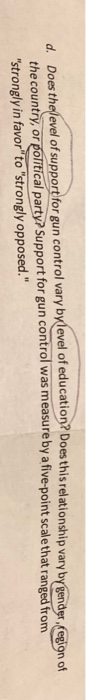 d. Doesthelevel of upport for gun control vary bylevel of education? Does this relationship vary ip vary by gend scale that ranged from n of the country, or political party? Support for gun control was measure by a five-point strongly in favor to strongly opposed.