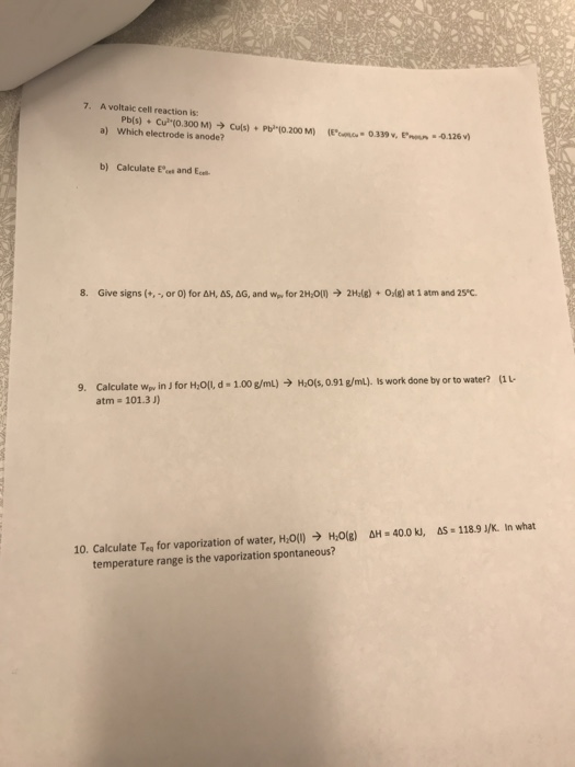 7. A voltaic cell reaction is: a) Which electrode is anode? b) Calculate Ect and Ece 8. Give signs (+,-, or 0} for ΔΗ, as, ΔG. and wrpv for 2H2O)-) 2H,(g) + Orlg) at 1 atm and 25°C. Calculate wpv in J for Holl, d-1.00 g/mL) → Hols, 0.91 g/m4 s work done by or to water? atm (1 9. 101.3 J) Δ»-40.0 ki, As-1189 /K. In what H,0(g) 10. Calculate Teq for vaporization of water, Hon temperature range is the vaporization spontaneous?