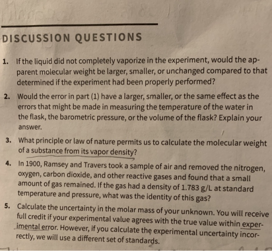 DISCUSSION QUESTIONS 1. If the liquid did not completely vaporize in the experiment, would the ap- parent molecular weight be larger, smaller, or unchanged compared to that determined if the experiment had been properly performed? Would the error in part (1) have a larger, smaller, or the same effect as the errors that might be made in measuring the temperature of the water in the flask, the barometric pressure, or the volume of the flask? Explain your answer. 2. What principle or law of nature permits us to calculate the molecular weight of a substance from its vapor density? 3. 4. In 1900, Ramsey and Travers took a sample of air and removed the nitrogen, oxygen, carbon dioxide, and other reactive gases and found that a small amount of gas remained.If the gas had a density of 1.783 g/L at standard temperature and pressure, what was the identity of this gas? Calculate the uncertainty in the molar mass of your unknown. You will receive full credit if your experimental value agrees with the true value within exper- imental error. However, if you calculate the experimental uncertainty incor- rectly, we will use a different set of standards. 5.
