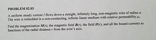 PROBLEM 02.03 A uniform steady current / flows down a straight, infinitely long, non-magnetic wire of radius a. The wire is imbedded in a non-conducting, infinite linear medium with relative permeability p Find the magnetization MC), the magnetic field B(), the field H), and all the bound currents as functions of the radial distance r from the wires axis.