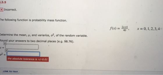 .3.5 Incorrect he following function is probability mass function. x)204, 0,1,2,3,4 etermine the mean, u, and variance, ound your answers to two decimal places (e.g. 98.76). o*, of the random variable . the absolute tolerance is +/-0.01 LINK TO TEXT