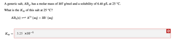 A generic salt, AB,, has a molar mass of 307 g/mol and a solubility of 6.40 g/L at 25 °C. What is the Ksp of this salt at 25