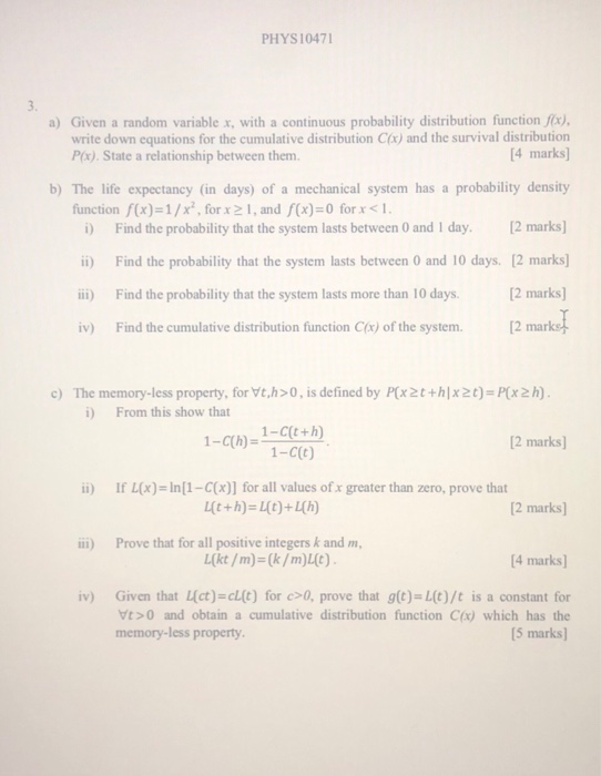 PHYS1047 a) Given a random variable x, with a continuous probability distribution function fx) 4 marks b) The life expectancy (in days) of a mechanical system has a probability density write down equations for the cumulative distribution C(x) and the survival distribution Px). State a relationship between them. function f(x)=1/x, for x21, and f(x)=0 for x <1. i Find the probability that the system lasts between 0 and I day.2 marks i) Find the probability that the system lasts between 0 and 10 days. 12 marks] ii) Find the probability that the system lasts more than 10 days.[2 marks iv) Find the cumulative distribution function Cx) of the system.[2 marko c) The memory-less property, for Vt,h>O, is defined by P(x2t+hlx2t) Px2h) From this show that 1-C(t+h) 2 marks) 2 marks 4 marks] ii) If L(x)-In[1-C(x)] for all values of x greater than zero, prove that i) Prove that for all positive integers k and m Given that uct)-cut) for c>0, prove that g(t)=L(t)/t is a constant for Vt>0 and obtain a cumulative distribution function C(x) which has the 5 marks) iv) memory-less property