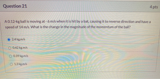 Question 21 4 pts A0.12-kg ball is moving at - 6 m/s when it is hit by a bat, causing it to reverse direction and have a spee