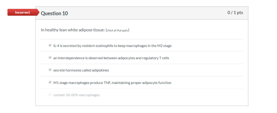Incorrect Question 10 0/1 pts In healthy lean white adipose tissue: (check all that apply) IL-4 is secreted by resident eosin