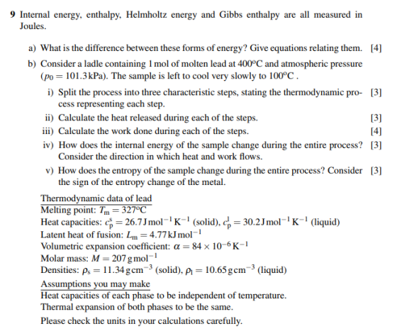 9 Internal energy, enthalpy, Helmholtz ene rgy and Gibbs enthalpy are all measured in Joules a) What is the difference between these forms of energy? Give equations relating them. b) Consider a ladle containing 1 mol of molten lead at 400°C and atmospheric pressure [4] (po 101.3 kPa). The sample is left to cool very slowly to 100°C i) Split the process into three characteristic steps, stating the thermodynamic pro- [3] 13] iv) How does the internal energy of the sample change during the entire process? [3] v) How does the entropy of the sample change during the entire process? Consider [3] cess representing each step ii) Calculate the heat released during each of the steps. iii) Calculate the work done during each of the steps. Consider the direction in which heat and work flows the sign of the entropy change of the metal Thermodynamic data of lead Melting point: Tm=327°C Heat capacities: 26.7Jmol(solid) Latent heat of fusion: Lm-4.77 kJ mol- Volumetric expansion coefficient: α= 84× 10 6 K- Molar mass: M 207 g mol Densities: ps 11.34gcm-3 (solid), p 10.65gcm-3 (liquid) Assumptions vou may make Heat capacities of each phase to be independent of temperature Thermal expansion of both phases to be the same Please check the units in your calculations carefully , 30.2JmoK1 (liquid)