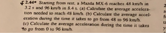 F2.44 Starting from rest, a Mazda MX-6 reachcs 48 km/h in 3.2 s and 96 km/h in 8.4 s. (a) Calculate the average accelcra- tion necded to reach 48 km/h. (b) Calculate the average accel- eration during the time it takes to go from 48 to 96 km/h. (c) Calculate the average acceleration during the time it takes To go from 0 to 96 km/h. fo ta ye