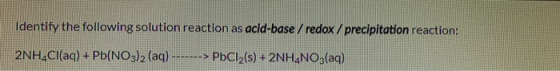 Identify the following solution reaction as acid-base / redox / precipitation reaction: 2NH4Cl(aq) + Pb(NO3)2 (aq) --> PbCl2(