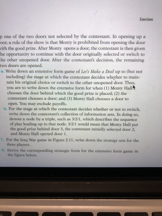Exercises p one of the two doors not selected by the contestant. In opening up a oor, a rule of the show is that Monty is prohibited from opening the door ith the good prize. After Monty opens a door, the contestant is then given he opportunity to continue with the door originally selected or switch to he other unopened door. After the contestants decision, the remaining two doors are opened. a. Write down an extensive form game of Lets Make a Deal up to (but not including) the stage at which the contestant decides whether to main- tain his original choice or switch to the other unopened door. Thus, you are to write down the extensive form for when (1) Monty Hall chooses the door behind which the good prize is placed; (2) the contestant chooses a door; and (3) Monty Hall chooses a door to open. You may exclude payoffs. b. For the stage at which the contestant decides whether or not to switch, write down the contestants collection of information sets. In doing so, denote a node by a triple, such as 3/2/1, which describes the sequence of play leading up to that node. 3/2/1 would mean that Monty Hall put the good prize behind door 3, the contestant initially selected door 2, and Monty Hall opened door 1. 7. For the Iraq War game in Figure 2.11, write down the strategy sets for the three players. 8. Derive the corresponding strategic form for the extensive form game in the figure below.