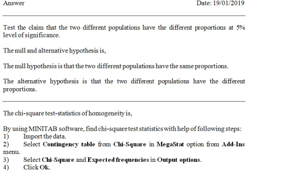 Answer Date: 19/01/2019 Test the claim that the two different populations have the different proportions at 5% level of significance. The null and alternative hypothesis is, The null hypothesis is that the two different populations have the same proportions. The alternative hypothesis is that the two different populations have the different proportions. The chi-square test-statistics ofhomogeneity is, By using MINITAB software, find chi-square test statistics with help of following steps: 1)Import the data 2) Select Contingency table fom Chi-Square in MegasStxt option from Add-Ins 3) Select Chi-Square and Expected frequencies in Output options menu. 4) Click Ok.