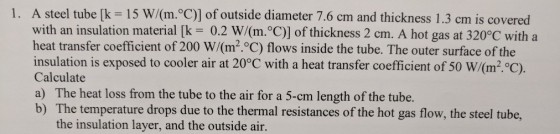 1. A steel tube [k 15 W/(m.°C)] of outside diameter 7.6 cm and thickness 1.3 cm is covered with an insulation material [k 0.2 W/(m. C)] of thickness 2 cm. A hot gas at 320°C with a heat transfer coefficient of 200 W/(m2.C) flows inside the tube. The outer surface of the insulation is exposed to cooler air at 20°C with a heat transfer coefficient of 50 W/(m2·°C). Calculate a) The heat loss from the tube to the air for a 5-cm length of the tube. b) The temperature drops due to the thermal resistances of the hot gas flow, the steel tube, the insulation layer, and the outside air.