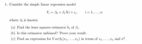 1. Consider the simple linear regression model where Bo is known. a) Find the least squares estimator bi of B (b) Is this estimator unbiased? Prove your result. (c) Find an expression for Var(b1x1, ,xn) in terms of x1, ,xn and σ2.