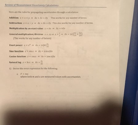 Review of Measurement Uncertainty Calculations Here are the rules for propagating uncertainties through a calculation Addition: z m x + y δ,: 8x + 6y This works for any nunter of terms Subtraction:zx-y o&x + 5y This also works for any number of terns Multiplication by an exact value: z kx 82-kEx General multiplication/division: z-xy or z-:-a-Irl ) (This works for any number of factors) Exact power: z r-δε-121k] sine function: Z t, sin χ-82 tt lcos xlsr Cosine function cos x ao &z Isan xl6x Natural log: z-h x δΖ 1) Derive the error expression for the following where both m and a are measured values with uncertainties