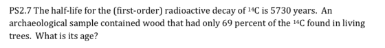 PS2.7 The half-life for the (first-order) radioactive decay of 14C is 5730 years. An archaeological sample contained wood that had only 69 percent of the 14C found in living trees. What is its age?
