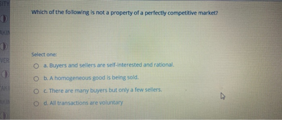 Which of the following is not a property of a perfectly competitive market? Select one: O a. Buyers and sellers are self-inte