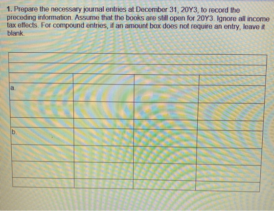 1. Prepare the necessary journal entries at December 31, 20Y3, to record the preceding information. Assume that the books are