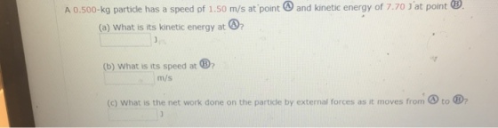 A 0.500-kg particle has a speed of 1.50 m/s at point and kinetic energy of 7.70 J at point B (a) What is its kinetic energy at (b) What is its speed at m/s (c) What is the net work done on the particle by external forces as it moves from to
