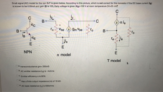 Small signal (AC) model for the npn BJT is given below. According to this picture, which is not correct for this transistor if the DC base current (B) is known to be 0.05mA and gain (ß) is 125, Early voltage is given (VA-100 V at room temperature (Vt-25 mVT Vbe <t> gnNbe.ro Bo-ㄧㄧ 10 NPN π model T model a transconductance gm- 250mS -b. AC emitter resistance ㈨ is-4ohms c Emitter efficiency a is 90% d- Has a finite output impedance (ro) of 16 ka. e. AC base resistance (n) is 500ohms