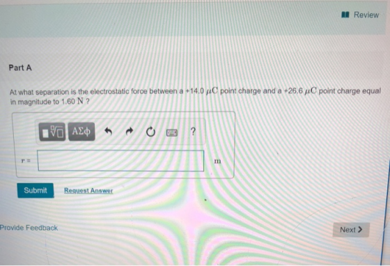 l Review Part A point charge and a +26.6 μ C point charge equal At what separation is the electrostatic force between a +14.0 in magnitude to 1.60 N ? I1n Submit Memet Provide Feedback Next >