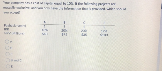 Your company has a cost of capital equal to 10%. If the following projects are mutually exclusive, and you only have the info