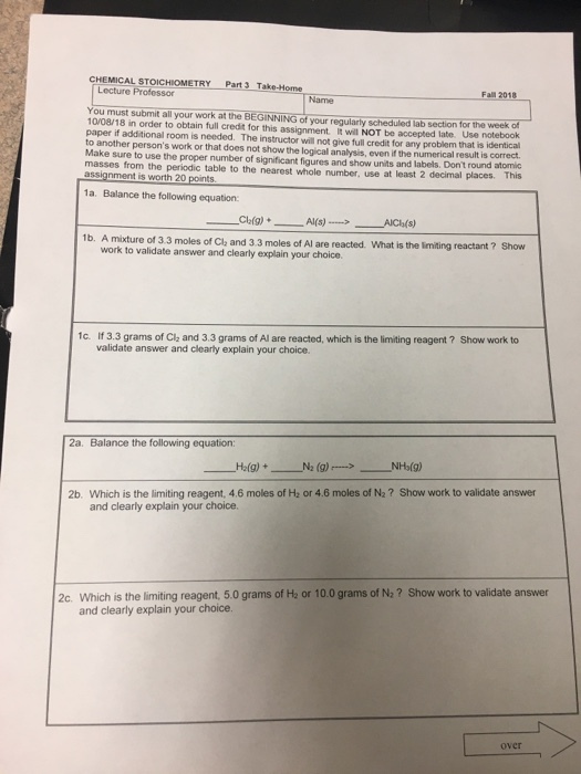 CHEMICAL STOICHIOMETRY Part 3 Take-Home Lecture Professor Fall 2018 Name You must submit all your work at the BEGINNI 10/08/18 in order to obtain full credt for this assignment It will NOT be accepted late. Use notebook paper if additional room is needed. The instructor will not give full credit for any problem that is identical to another persons work or that does not show the logical analysis, even if the numerical result is correct Make sure to use the proper number of significant figures and show units and labels. Dont round atomic masses from the periodic table to the nearest whole number, use at least 2 decimal places. This your regularly scheduled lab section for the week of 1a. Balance the following equation 1b. A mixture of 3.3 moles of Cle and 3.3 moles of Al are reacted. What is the limitingr work to validate answer and clearly explain your choice. 1c. If 3.3 grams of Clz and 3.3 grams of Al are reacted, which is the limiting reagent ? Show work to validate answer and clearly explain your choice. 2a. Balance the following equation H2(g) + N2 (g)--> NHÍg) 2b. Which is the limiting reagent, 4.6 moles of H: or 4.6 moles of N2? Show work to validate answer and clearly explain your choice. 2c. Which is the limiting reagent 5.0 grams of H: or 10 0 grams of N:? Show work to validate answer and clearly explain your choice. over