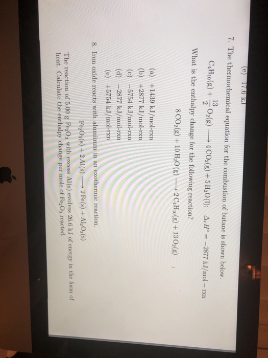 7. The thermochemical equation for the combustion of butane is shown below. 13 C,Ho(g) + 02(g)-→4CO2(g) + 5H20(1): Δ,Ho=-2877 kJ/mol-rxn What is the enthalpy change for the following reaction? 8co,(g) + 10H20(g)-→ 2C4Ho(g) + 1302(g) 1 (a) +1439 kJ/mol-rxn (b) +2877 kJ/mol-pxn (c) /-5754 k.J/mol-rxn (d) 2877 kJ/mol-pm (e) /+5754 kJ/mol-rxn 8. Iron oxide reacts with aluminum in an exothermic reaction. Fe20s(8) +2 AI(s)2 Fe(s) +Al2Os(s) The reaction of 5.00 g FeOs with excess Al(s) evolves 26.6 kJ of energy in the form of heat. Calculate the enthalpy change per mole of Fe2Os reacted.