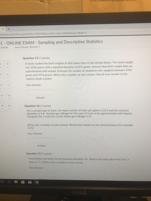 1- ONLINE EXAM - Sampling and Descriptive Statistics 2:00:00 Davon Brunes: Attempt 1 Question 13 (7 points) A study studied the birth weights of 602 babies born in the United States. The mean weight was 3234 grams with a standard deviation of 871 grams. Assume that birth weight data are approximately bell-shaped. Estimate the number of newborns who weighed between 1492 grams and 4976 grams. Write only a number as your answer. Round your answer to the nearest whole number Your Answer 11 12 Answer 14 15 Question 14 (7 points) For a certain type of truck, the mean number of miles per gallon is 22.9 and the standard deviation is 5.8. Assume gas mileage for this type of truck to be approximately bell-shaped. Compute the z-score for a truck whose gas mileage is 15 Write only a number as your answer. Round your answer to two decimal places (for example: 3.15). Your Answer Answer Question 15 (7 points) A population has mean 36 and standard deviation 18. What is the data value that has a z score of -1? Write only a number as your answer Your Answer