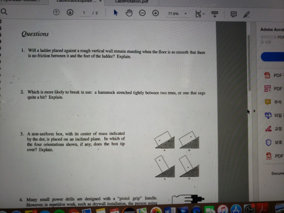 LabBRotation.pd 1 12 Adobe Acrob Questions 온라인으로 PDF Will a ladder placed against a rough vertical wall remain standing when the floor is so smooth that there is no friction between it and the feet of the ladder? Explain. 1. PDF PDF 주석 Which is more likely to break in use: a hammock stretched tightly between two trees, or one that sags quite a bit? Explain. 2. ザ파일ì 3. A non-uniform box, with its center of mass indicated by the dot, is placed on an inclined plane. In which of the four orientations shown, if any, does the box tip over? Explain. 보호 PDF Docume 4. Many small power drills are designed with a pistol grip handle. in repetitive work such as drywall installation, the n using