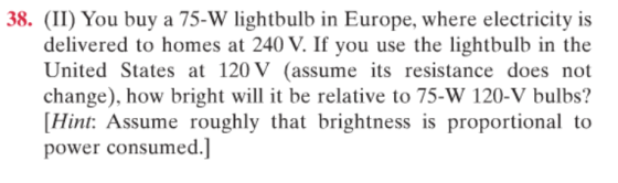 38. (II) You buy a 75-W lightbulb in Europe, where electricity is delivered to homes at 240 V. If you use the lightbulb in the United States at 120 V (assume its resistance does not change), how bright will it be relative to 75-W 120-V bulbs? Hit: Assume roughly that brightness is proportional to power consumed.]