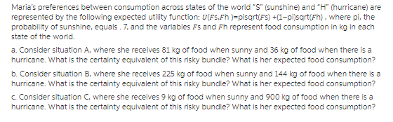 Marias preferences between consumption across states of the world S (sunshine) and H (hurricane) are represented by the following expected utility function: U(FSFh )=pisqrtF5) +(1-pi)sqrt(Fh) , where pi, the probability of sunshine, equals.7, and the variables Fs and Fh represent food consumption in kg in each state of the world. a. Consider situation A, where she receives 81 kg of food when sunny and 36 kg of food when there is a hurricane. What is the certainty equivalent of this risky bundle? What is her expected food consumption? b. Consider situation B, where she receives 225 kg of food when sunny and 144 kg of food when there is a hurricane. What is the certainty equivalent of this risky bundle? What is her expected food consumption? C. Consider situation C, where she receives 9 kg of food when sunny and 900 kg of food when there is a hurricane. What is the certainty equivalent of this risky bundle? What is her expected food consumption?
