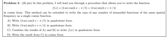 Problem 5. (20 pts) In this problem, I wil lead you through a procedure that allows you to write the function f(z) = (2 m) cos(kx-π / 5) + (3 m) sin(kx + π / 4) in cosine form. This method can be extended to write the sum of any frequency as a single cosine function inusoidal f unctions of the same spatia A) Write (2 m) cos(ka-π/5) in quadrature form B) write (3 m) sin(kx+π/4) in quadrature form. C) Combine the results of A) and B) to write f(x) in quadrature form. D) Write the result from C) in cosine form
