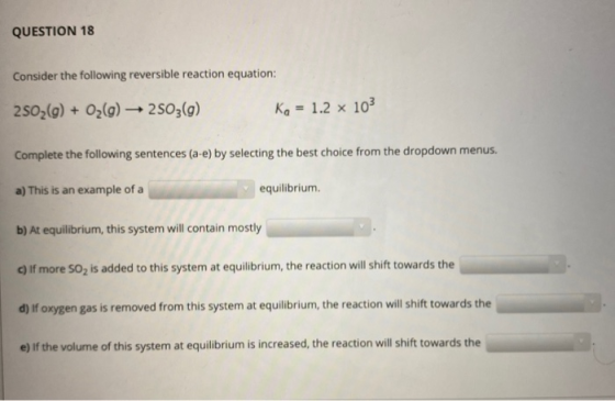 QUESTION 18 Consider the following reversible reaction equation: 2502(g) + O2(g) → 2503(g) Ka = 1.2 x 103 Complete the follow