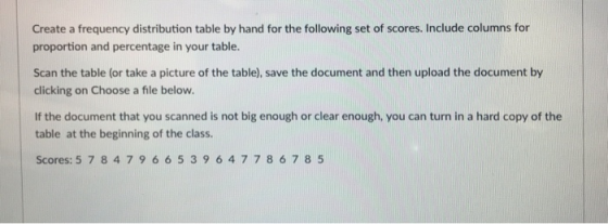 Create a frequency distribution table by hand for the following set of scores. Include columns for proportion and percentage in your table. Scan the table (or take a picture of the table), save the document and then upload the document by clicking on Choose a file below. If the document that you scanned is not big enough or clear enough, you can turn in a hard copy of the table at the beginning of the class Scores: 5 7 847966539647 786 7 8 5