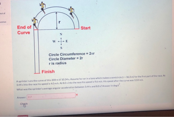 out of estion End of f t 1 Curve Start Circle Circumference Circle Diameter = 2r r is radius 2xr Finish A sprinter runs the curve of this 200 m in 10.34 s. Assume he ran in a lane which makes a semicircle (r 36.3 m) for the first part of the race. At 3.44 s into the race his speed is 4.0 m/s. At 8.0s into the race his speed is 9.6 m/s. His speed after the curve was 12.8 m/s What was the sprinters average angular acceleration between 3.44 s and 8.0 s? Answer in deg/s Answer: | 2.7
