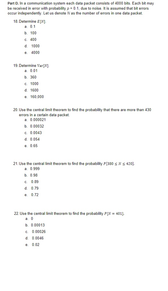 Part D. In a communication system each data packet consists of 4000 bits. Each bit may be received in error with probability p 0.1, due to noise. It is assumed that bit errors occur independently. Let us denote N as the number of errors in one data packet. 18. Determine EN] b. 100 ?. 400 d. 1000 e. 4000 19. Determine Var[N] a. 0.01 b. 360 c. 1000 d. 1600 e. 160,000 20. Use the central limit theorem to find the probability that there are more than 430 errors in a certain data packet. a. 0.000021 b. 0.00032 C. 0.0043 d. 0.054 e. 0.65 21. Use the central limit theorem to find the probability P[380 SN S 420] a. 0.999 b. 0.98 c. 0.89 d. 0.79 e. 0.72 22. Use the central limit theorem to find the probability P[N 401]. b. 0.00013 C. 0.00026 d. 0.0046 e. 0.02