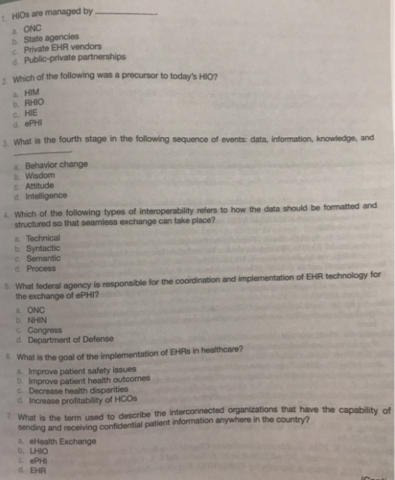 1. HIOs are managed by a ONC b. State agencies c. Private EHR vendors d. Public-private partnerships Which of the following was a precursor to todays HIO? , a. HIM b. RHIO c. HIE d. ePHI 3. What is the fourth stage in the following sequence of events: data, information, knowledge, and a. Behavior change b. Wisdom c. Attitude d. Intelligence 4. Which of the following types of interoperability refers to how the data should be formatted and structured so that seamless exchange can take place? a. Technical b. Syntactio c. Semantic d. Process 5. What federal agency is responsible for the coordination and implementation of EHR technology for the exchange of ePHI? a. ONC b. NHIN c. Congress d. Department of Defense o. What is the goal of the implementation of EHRs in healthcare? a. Improve patient safety issues b. Improve patient health outcomes c. Decrease health disparities d. Increase profitability of HCOs 7. What is the term used to describe the interconnected organizations that have the sending and receiving confidential patient information anywhere in the country? a. eHealth Exchange b. LHIO c. ePHI d. EHR