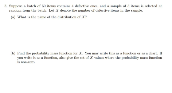 3. Suppose a batch of 50 items contains 4 defective ones, and a sample of 5 items is selected at random from the batch. Let X denote the number of defective items in the sample. (a) What is the name of the distribution of X? (b) Find the probability mass function for X. You may write this as a function or as a chart. If you write it as a function, also give the set of X values where the probability mass function is non-zero.