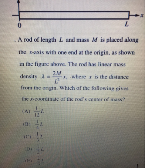 0 A rod of length L and mass M is placed along the x-axis with one end at the origin, as shown in the figure above. The rod has linear mass density λ=en-x, where xis the distance from the origin. Which of the following gives the x-coordinate of the rods center of mass? 2M 12 (B) I (C)江 4
