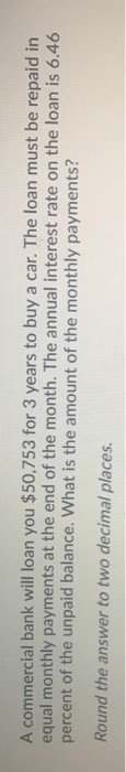 A commercial bank will loan you $50,753 for 3 years to buy a car. The loan must be repaid in equal monthly payments at the end of the month. The annual interest rate on the loan is 6.46 percent of the unpaid balance. What is the amount of the monthly payments? Round the answer to two decimal places.