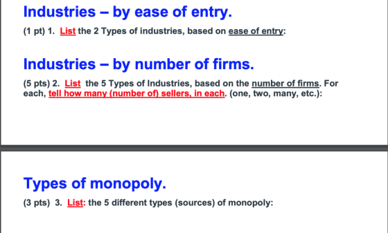 Industries - by ease of entry (1 pt) 1. List the 2 Types of industries, based on ease of entry: Industries-by number of firms. (5 pts) 2. List the 5 Types of Industries, based on the number of firms, For each, tell how many (number of sellers. in each. (one, two, many, etc.): Types of monopoly. (3 pts) 3. List: the 5 different types (sources) of monopoly: