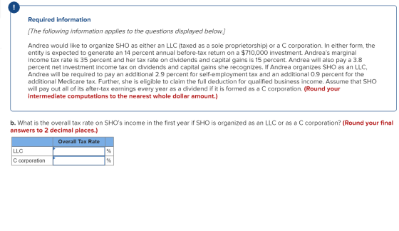 Required information The following information applies to the questions displayed below Andrea would like to organize SHO as either an LLC (taxed as a sole proprietorship) or a C corporation. In either form, the entity is expected to generate an 14 percent annual before-tax return on a $710,000 investment. Andreas marginal income tax rate is 35 percent and her tax rate on dividends and capital gains is 15 percent. Andrea will also pay a 3.8 percent net investment income tax on dividends and capital gains she recognizes. If Andrea organizes SHO as an LLC, Andrea will be required to pay an additional 2.9 percent for self-employment tax and an additional 0.9 percent for the additional Medicare tax. Further, she is eligible to claim the full deduction for qualified business income. Assume that SHO will pay out all of its after-tax earnings every year as a dividend if it is formed as a C corporation. (Round your intermediate computations to the nearest whole dollar amount.) b. What is the overall tax rate on SHOs income in the first year if SHO is organized as an LLC or as a C corporation? (Round your final answers to 2 decimal places.) Overall Tax Rate LLC C corporation