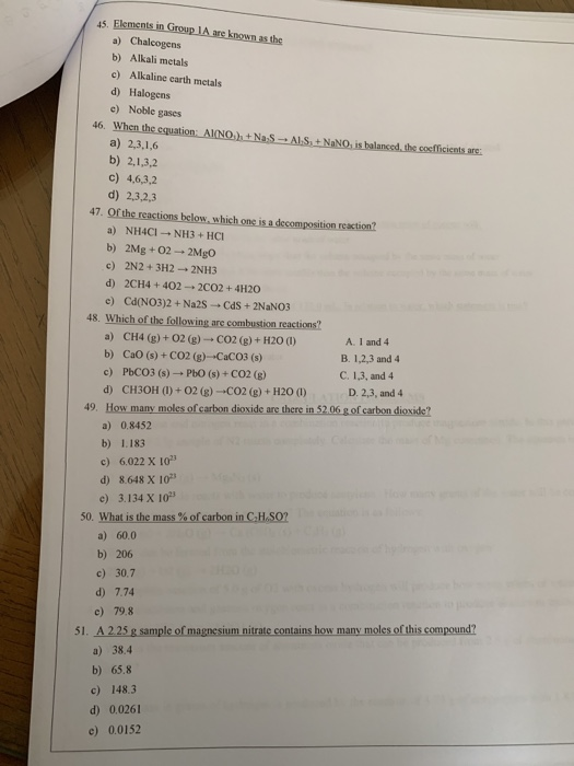 45. a) Chalcogens b) Alkali metals c) Alkaline carth metals d) Halogens c) Noble gases 46. When the cquation: AINOh+NaS a) 2,3,1,6 b) 2,1,3,2 c) 4,6,3,2 d) 2,3,2,3 47 reaction a) NH4CI NH3 + HCI b) 2Mg+02 2Mgo c) 2N2+3H2 2NH3 d) 2CH4 + 402-2C02+4H20 48. Which of the following are combustion reactions? CH4 (g) + O2 (g) → CO2 (g) + H 201) b) a) CaO (s)+ CO2 (g)-CaCO3 (s) c) A. 1 and 4 B. 1,2,3 and4 C. 1,3, and4 PbCO3 (s)-PbO (s) + CO2 (g) CH3OH (I) + O2 (g)-CO2 (g) + H2O (l) d) D. 2,3, and4 49. How many a) 0.8452 b) 1.183 c) 6022 X 102 d) 8648 X 103 c) 3.134 X 10 50. Whatsthemas5%ofcarboninGH-S02 a) 60.0 b) 206 c) 30.7 d) 7.74 c) 79.8 A225g sample of magnesium nitrate contains how many moles of this compound? a) 38.4 b) 65.8 c) 148.3 d) 0.0261 c) 0.0152 51.