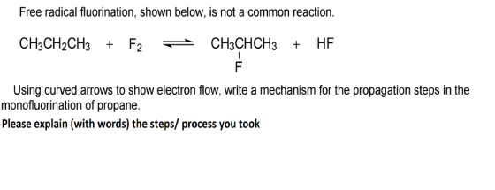 Free radical fluorination, shown below, is not a common reaction. CH3CHCH3 HF Using curved arrows to show electron flow, write a mechanism for the propagation steps in the monofluorination of propane. Please explain (with words) the steps/ process you toolk