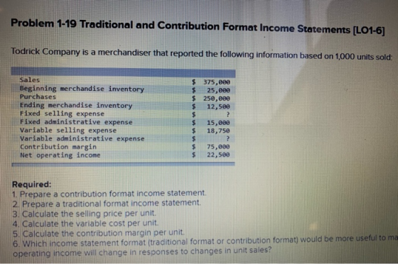 Problem 1-19 Traditional and Contribution Format Income Statements [LO1-6] Todrick Company is a merchandiser that reported th