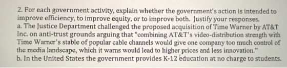 2. For each government activity, explain whether the governments action is intended to improve efficiency, to improve equity, or to improve both. Justify your responses. a. The Justice Department challenged the proposed acquisition of Time Warner by AT&T Inc. on anti-trust grounds arguing that combining AT&Ts video-distribution strength with Time Warners stable of popular cable channels would give one company too much control of the media landscape, which it warns would lead to higher prices and less innovation. b. In the United States the government provides K-12 education at no charge to students.
