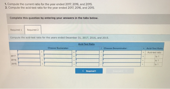 1. Compute the current ratio for the year ended 2017, 2016, and 2015. 2. Compute the acid-test ratio for the year ended 2017, 2016, and 2015. Complete this question by entering your answers in the tabs below. epis Required 1 Required 2 Compute the acid-test ratio for the years ended December 31, 2017, 2016, and 2015. Acid-Test Ratio Acid-test rato Choose Numerator: Choose Denominator 2017 2016: 2015: to 1 to 1 to t K Required 1