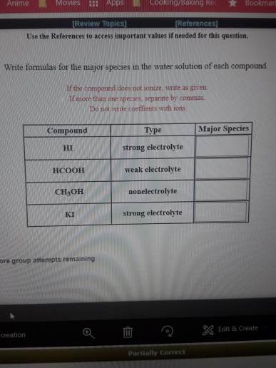 Anime MovieS ::: Apps lll Cooking/Baking Re: ?Bookmar Use the References to access important values if needed for this question. Wrte formulas for the major species in the water solution of each compound If the compound does not ionize, write as given If more than one species, separate by commas Do not write coeftients with ions. Major Species Type strong electrolyte weak electrolyte nonelectrolyte strong electrolyte Compound HI HCOOH CH3OH KI ore group attempts remaining a x Edit & Create creation Partially Correct