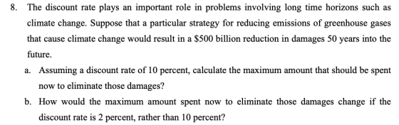 8. The discount rate plays an important role in problems involving long time horizons such as climate change. Suppose that a particular strategy for reducing emissions of greenhouse gases that cause climate change would result in a S500 billion reduction in damages 50 years into the future. a. Assuming a discount rate of 10 percent, calculate the maximum amount that should be spent now to eliminate those damages? b. How would the maximum amount spent now to eliminate those damages change if the discount rate is 2 percent, rather than 10 percent?