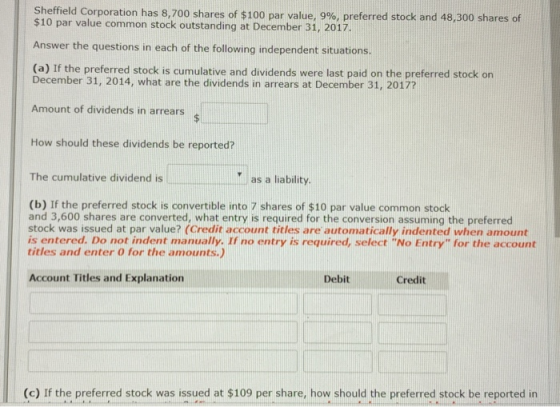 Sheffield Corporation has 8,700 shares of $100 par value, 9%, preferred stock and 48,300 shares of $10 par value common stock outstanding at December 31, 2017. Answer the questions in each of the following independent situations (a) If the preferred stock is cumulative and dividends were last paid on the preferred stock on December 31, 2014, what are the dividends in arrears at December 31, 2017? Amount of dividends in arrears How should these dividends be reported? The cumulative dividend is as a liability (b) If the preferred stock is convertible into 7 shares of $10 par value common stock and 3,600 shares are converted, what entry is required for the conversion assuming the preferred stock was issued at par value? (Credit account titles are automatically indented when amount is entered. Do not indent manually. If no entry is required, select No Entry for the account titles and enter 0 for the amounts.) Account Titles and Explanation Debit Credit (c) If the preferred stock was issued at $109 per share, how should the preferred stock be reported in